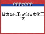 甘肃省化工技校(甘肃化工校)