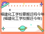 福建化工学校要搬迁吗今年(福建化工学校搬迁今年)