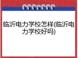 临沂电力学校怎样(临沂电力学校好吗)