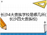 长沙4大贵族学校是哪几所(长沙四大贵族校)
