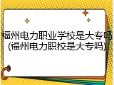 福州电力职业学校是大专吗(福州电力职校是大专吗)