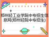 郑州轻工业学院中专招生信息网(郑州轻院中专招生)