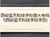 西安蓝天科技学校是大专吗?(西安蓝天科技学校学历)