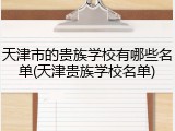 天津市的贵族学校有哪些名单(天津贵族学校名单)