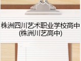 株洲四川艺术职业学校高中(株洲川艺高中)