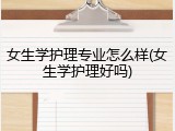 女生学护理专业怎么样(女生学护理好吗)