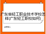 广东省轻工职业技术学校怎样(广东轻工职校如何)