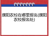 濮阳农校在哪里报名(濮阳农校报名处)