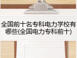 全国前十名专科电力学校有哪些(全国电力专科前十)