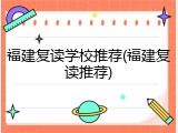 福建复读学校推荐(福建复读推荐)
