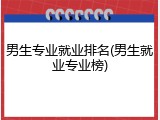 男生专业就业排名(男生就业专业榜)