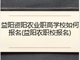 益阳资阳农业职高学校如何报名(益阳农职校报名)