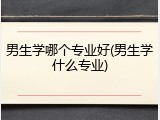 男生学哪个专业好(男生学什么专业)