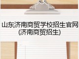 山东济南商贸学校招生官网(济南商贸招生)