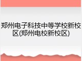 郑州电子科技中等学校新校区(郑州电校新校区)