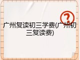 广州复读初三学费(广州初三复读费)