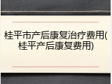 桂平市产后康复治疗费用(桂平产后康复费用)