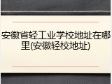 安徽省轻工业学校地址在哪里(安徽轻校地址)