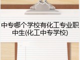 中专哪个学校有化工专业职中生(化工中专学校)