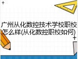 广州从化数控技术学校职校怎么样(从化数控职校如何)