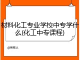 材料化工专业学校中专学什么(化工中专课程)
