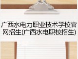 广西水电力职业技术学校官网招生(广西水电职校招生)