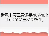 武汉市高三复读学校技校招生(武汉高三复读招生)