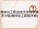 南京化工职业技术学院学费多少钱(南京化工职院学费)