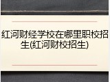 红河财经学校在哪里职校招生(红河财校招生)