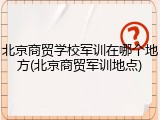 北京商贸学校军训在哪个地方(北京商贸军训地点)