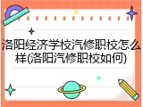 洛阳经济学校汽修职校怎么样(洛阳汽修职校如何)