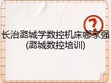 长治潞城学数控机床哪家强(潞城数控培训)