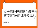 广安产后护理师证在哪里考(广安产后护理师考证)