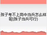孩子考不上高中当兵怎么样呢(孩子当兵可行)