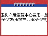 玉树产后康复中心费用一般多少钱(玉树产后康复价格)