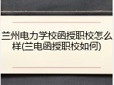 兰州电力学校函授职校怎么样(兰电函授职校如何)