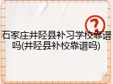 石家庄井陉县补习学校靠谱吗(井陉县补校靠谱吗)