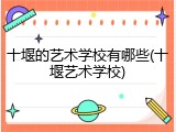 十堰的艺术学校有哪些(十堰艺术学校)