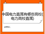 中国电力直属有哪些高校(电力高校直属)