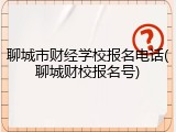 聊城市财经学校报名电话(聊城财校报名号)