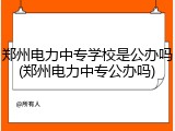 郑州电力中专学校是公办吗(郑州电力中专公办吗)