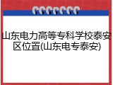 山东电力高等专科学校泰安区位置(山东电专泰安)