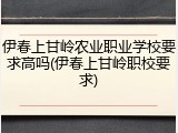 伊春上甘岭农业职业学校要求高吗(伊春上甘岭职校要求)