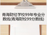 青海财经学校99年专业分数线(青海财校99分数线)