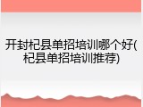 开封杞县单招培训哪个好(杞县单招培训推荐)