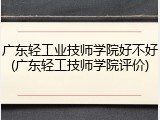 广东轻工业技师学院好不好(广东轻工技师学院评价)