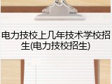 电力技校上几年技术学校招生(电力技校招生)