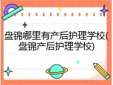 盘锦哪里有产后护理学校(盘锦产后护理学校)