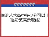 临汾艺术高中多少分可以上(临汾艺高录取线)