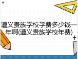 遵义贵族学校学费多少钱一年啊(遵义贵族学校年费)